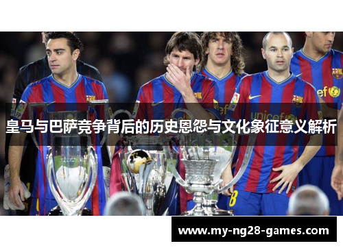 皇马与巴萨竞争背后的历史恩怨与文化象征意义解析