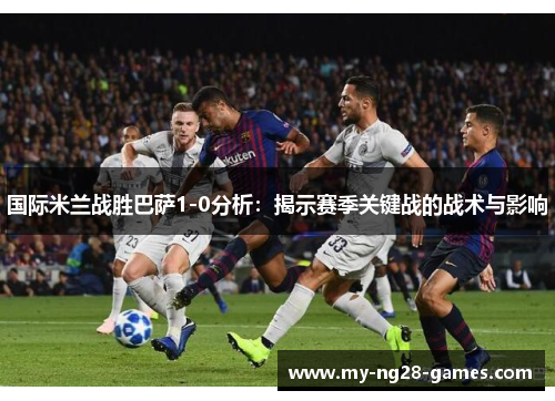 国际米兰战胜巴萨1-0分析：揭示赛季关键战的战术与影响