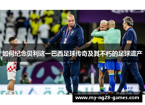 如何纪念贝利这一巴西足球传奇及其不朽的足球遗产