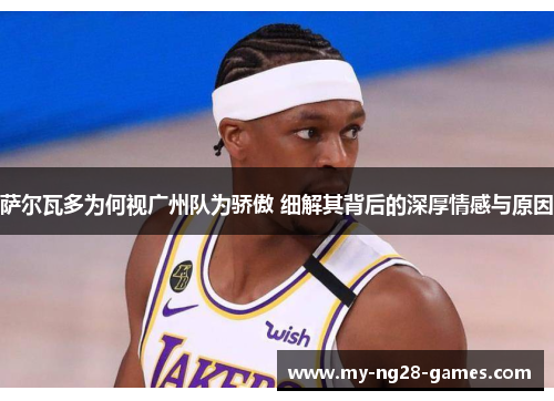 萨尔瓦多为何视广州队为骄傲 细解其背后的深厚情感与原因