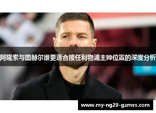 阿隆索与图赫尔谁更适合接任利物浦主帅位置的深度分析 阿隆索与图赫尔谁更适合接任利物浦主帅位置的深度分析