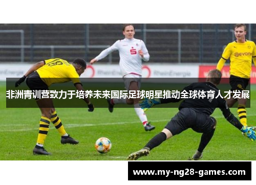 非洲青训营致力于培养未来国际足球明星推动全球体育人才发展